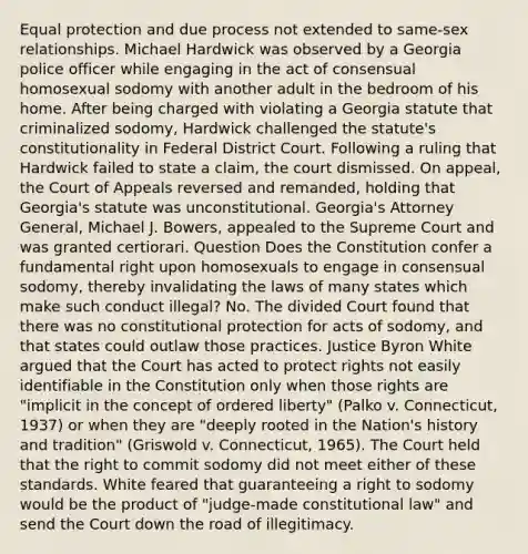 Equal protection and due process not extended to same-sex relationships. Michael Hardwick was observed by a Georgia police officer while engaging in the act of consensual homosexual sodomy with another adult in the bedroom of his home. After being charged with violating a Georgia statute that criminalized sodomy, Hardwick challenged the statute's constitutionality in Federal District Court. Following a ruling that Hardwick failed to state a claim, the court dismissed. On appeal, the Court of Appeals reversed and remanded, holding that Georgia's statute was unconstitutional. Georgia's Attorney General, Michael J. Bowers, appealed to the Supreme Court and was granted certiorari. Question Does the Constitution confer a fundamental right upon homosexuals to engage in consensual sodomy, thereby invalidating the laws of many states which make such conduct illegal? No. The divided Court found that there was no constitutional protection for acts of sodomy, and that states could outlaw those practices. Justice Byron White argued that the Court has acted to protect rights not easily identifiable in the Constitution only when those rights are "implicit in the concept of ordered liberty" (Palko v. Connecticut, 1937) or when they are "deeply rooted in the Nation's history and tradition" (Griswold v. Connecticut, 1965). The Court held that the right to commit sodomy did not meet either of these standards. White feared that guaranteeing a right to sodomy would be the product of "judge-made constitutional law" and send the Court down the road of illegitimacy.