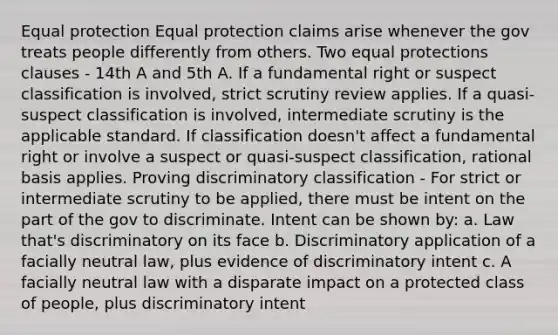 Equal protection Equal protection claims arise whenever the gov treats people differently from others. Two equal protections clauses - 14th A and 5th A. If a fundamental right or suspect classification is involved, strict scrutiny review applies. If a quasi-suspect classification is involved, intermediate scrutiny is the applicable standard. If classification doesn't affect a fundamental right or involve a suspect or quasi-suspect classification, rational basis applies. Proving discriminatory classification - For strict or intermediate scrutiny to be applied, there must be intent on the part of the gov to discriminate. Intent can be shown by: a. Law that's discriminatory on its face b. Discriminatory application of a facially neutral law, plus evidence of discriminatory intent c. A facially neutral law with a disparate impact on a protected class of people, plus discriminatory intent