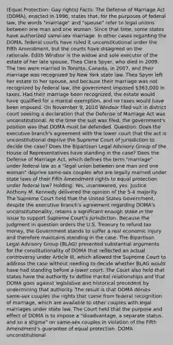 (Equal Protection: Gay rights) Facts: The Defense of Marriage Act (DOMA), enacted in 1996, states that, for the purposes of federal law, the words "marriage" and "spouse" refer to legal unions between one man and one woman. Since that time, some states have authorized same-sex marriage. In other cases regarding the DOMA, federal courts have ruled it unconstitutional under the Fifth Amendment, but the courts have disagreed on the rationale. Edith Windsor is the widow and sole executor of the estate of her late spouse, Thea Clara Spyer, who died in 2009. The two were married in Toronto, Canada, in 2007, and their marriage was recognized by New York state law. Thea Spyer left her estate to her spouse, and because their marriage was not recognized by federal law, the government imposed 363,000 in taxes. Had their marriage been recognized, the estate would have qualified for a marital exemption, and no taxes would have been imposed. On November 9, 2010 Windsor filed suit in district court seeking a declaration that the Defense of Marriage Act was unconstitutional. At the time the suit was filed, the government's position was that DOMA must be defended. Question: Does the executive branch's agreement with the lower court that the act is unconstitutional deprive the Supreme Court of jurisdiction to decide the case? Does the Bipartisan Legal Advisory Group of the House of Representatives have standing in the case? Does the Defense of Marriage Act, which defines the term "marriage" under federal law as a "legal union between one man and one woman" deprive same-sex couples who are legally married under state laws of their Fifth Amendment rights to equal protection under federal law? Holding: Yes, unanswered, yes. Justice Anthony M. Kennedy delivered the opinion of the 5-4 majority. The Supreme Court held that the United States Government, despite the executive branch's agreement regarding DOMA's unconstitutionality, retains a significant enough stake in the issue to support Supreme Court's jurisdiction. Because the judgment in question orders the U.S. Treasury to refund tax money, the Government stands to suffer a real economic injury and therefore maintains standing in the case. The Bipartisan Legal Advisory Group (BLAG) presented substantial arguments for the constitutionality of DOMA that reflected an actual controversy under Article III, which allowed the Supreme Court to address the case without needing to decide whether BLAG would have had standing before a lower court. The Court also held that states have the authority to define marital relationships and that DOMA goes against legislative and historical precedent by undermining that authority. The result is that DOMA denies same-sex couples the rights that come from federal recognition of marriage, which are available to other couples with legal marriages under state law. The Court held that the purpose and effect of DOMA is to impose a "disadvantage, a separate status, and so a stigma" on same-sex couples in violation of the Fifth Amendment's guarantee of equal protection. DOMA unconstitutional