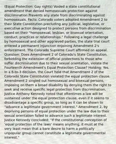 (Equal Protection: Gay rights) Voided a state constitutional amendment that denied homosexuals protection against discrimination Prevents any state from discriminating against homosexuals. Facts: Colorado voters adopted Amendment 2 to their State Constitution precluding any judicial, legislative, or executive action designed to protect persons from discrimination based on their "homosexual, lesbian, or bisexual orientation, conduct, practices or relationships." Following a legal challenge by homosexual and other aggrieved parties, the state trial court entered a permanent injunction enjoining Amendment 2's enforcement. The Colorado Supreme Court affirmed on appeal. Question: Does Amendment 2 of Colorado's State Constitution, forbidding the extension of official protections to those who suffer discrimination due to their sexual orientation, violate the Fourteenth Amendment's Equal Protection Clause? Holding: Yes. In a 6-to-3 decision, the Court held that Amendment 2 of the Colorado State Constitution violated the equal protection clause. Amendment 2 singled out homosexual and bisexual persons, imposing on them a broad disability by denying them the right to seek and receive specific legal protection from discrimination, Justice Anthony Kennedy noted that oftentimes a law will be sustained under the equal protection clause, even if it seems to disadvantage a specific group, so long as it can be shown to "advance a legitimate government interest." Amendment 2, by depriving persons of equal protection under the law due to their sexual orientation failed to advance such a legitimate interest. Justice Kennedy concluded: "If the constitutional conception of 'equal protection of the laws' means anything, it must at the very least mean that a bare desire to harm a politically unpopular group cannot constitute a legitimate governmental interest."