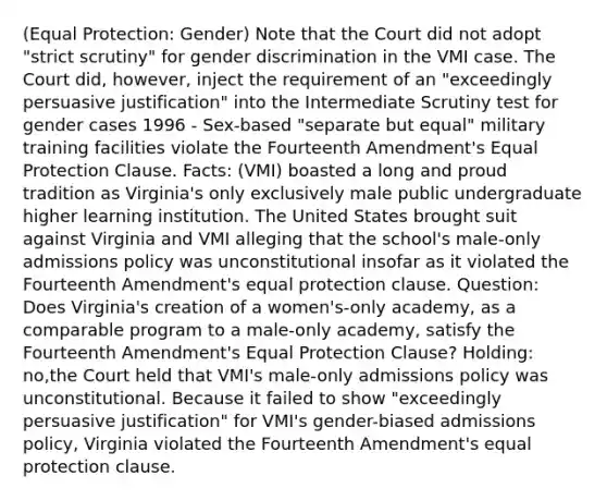 (Equal Protection: Gender) Note that the Court did not adopt "strict scrutiny" for gender discrimination in the VMI case. The Court did, however, inject the requirement of an "exceedingly persuasive justification" into the Intermediate Scrutiny test for gender cases 1996 - Sex-based "separate but equal" military training facilities violate the Fourteenth Amendment's Equal Protection Clause. Facts: (VMI) boasted a long and proud tradition as Virginia's only exclusively male public undergraduate higher learning institution. The United States brought suit against Virginia and VMI alleging that the school's male-only admissions policy was unconstitutional insofar as it violated the Fourteenth Amendment's equal protection clause. Question: Does Virginia's creation of a women's-only academy, as a comparable program to a male-only academy, satisfy the Fourteenth Amendment's Equal Protection Clause? Holding: no,the Court held that VMI's male-only admissions policy was unconstitutional. Because it failed to show "exceedingly persuasive justification" for VMI's gender-biased admissions policy, Virginia violated the Fourteenth Amendment's equal protection clause.