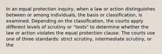 In an equal protection inquiry, when a law or action distinguishes between or among individuals, the basis or classification, is examined. Depending on the classification, the courts apply different levels of scrutiny or "tests" to determine whether the law or action violates the equal protection clause. The courts use one of three standards: strict scrutiny, intermediate scrutiny, or the