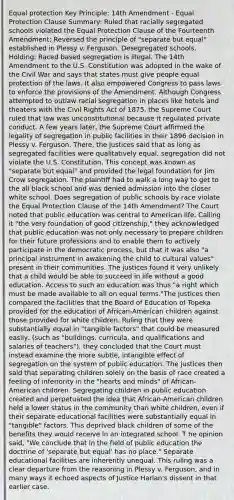 Equal protection Key Principle: 14th Amendment - Equal Protection Clause Summary: Ruled that racially segregated schools violated the Equal Protection Clause of the Fourteenth Amendment: Reversed the principle of "separate but equal" established in Plessy v. Ferguson. Desegregated schools. Holding: Raced based segregation is illegal. The 14th Amendment to the U.S. Constitution was adopted in the wake of the Civil War and says that states must give people equal protection of the laws. It also empowered Congress to pass laws to enforce the provisions of the Amendment. Although Congress attempted to outlaw racial segregation in places like hotels and theaters with the Civil Rights Act of 1875, the Supreme Court ruled that law was unconstitutional because it regulated private conduct. A few years later, the Supreme Court affirmed the legality of segregation in public facilities in their 1896 decision in Plessy v. Ferguson. There, the justices said that as long as segregated facilities were qualitatively equal, segregation did not violate the U.S. Constitution. This concept was known as "separate but equal" and provided the legal foundation for Jim Crow segregation. The plaintiff had to walk a long way to get to the all black school and was denied admission into the closer white school. Does segregation of public schools by race violate the Equal Protection Clause of the 14th Amendment? The Court noted that public education was central to American life. Calling it "the very foundation of good citizenship," they acknowledged that public education was not only necessary to prepare children for their future professions and to enable them to actively participate in the democratic process, but that it was also "a principal instrument in awakening the child to cultural values" present in their communities. The justices found it very unlikely that a child would be able to succeed in life without a good education. Access to such an education was thus "a right which must be made available to all on equal terms."The justices then compared the facilities that the Board of Education of Topeka provided for the education of African-American children against those provided for white children. Ruling that they were substantially equal in "tangible factors" that could be measured easily, (such as "buildings, curricula, and qualifications and salaries of teachers"), they concluded that the Court must instead examine the more subtle, intangible effect of segregation on the system of public education. The justices then said that separating children solely on the basis of race created a feeling of inferiority in the "hearts and minds" of African-American children. Segregating children in public education created and perpetuated the idea that African-American children held a lower status in the community than white children, even if their separate educational facilities were substantially equal in "tangible" factors. This deprived black children of some of the benefits they would receive in an integrated school. T he opinion said, "We conclude that in the field of public education the doctrine of 'separate but equal' has no place." Separate educational facilities are inherently unequal. This ruling was a clear departure from the reasoning in Plessy v. Ferguson, and in many ways it echoed aspects of Justice Harlan's dissent in that earlier case.