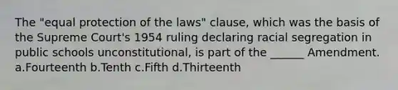 The "equal protection of the laws" clause, which was the basis of the Supreme Court's 1954 ruling declaring racial segregation in public schools unconstitutional, is part of the ______ Amendment. a.Fourteenth b.Tenth c.Fifth d.Thirteenth