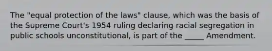 The "equal protection of the laws" clause, which was the basis of the Supreme Court's 1954 ruling declaring racial segregation in public schools unconstitutional, is part of the _____ Amendment.