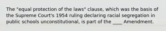 The "equal protection of the laws" clause, which was the basis of the Supreme Court's 1954 ruling declaring racial segregation in public schools unconstitutional, is part of the ____ Amendment.