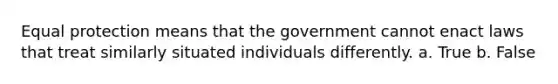 ​Equal protection means that the government cannot enact laws that treat similarly situated individuals differently. a. True b. False