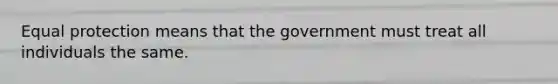 Equal protection means that the government must treat all individuals the same.