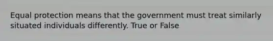 Equal protection means that the government must treat similarly situated individuals differently. True or False