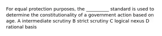 For equal protection purposes, the __________ standard is used to determine the constitutionality of a government action based on age. A intermediate scrutiny B strict scrutiny C logical nexus D rational basis