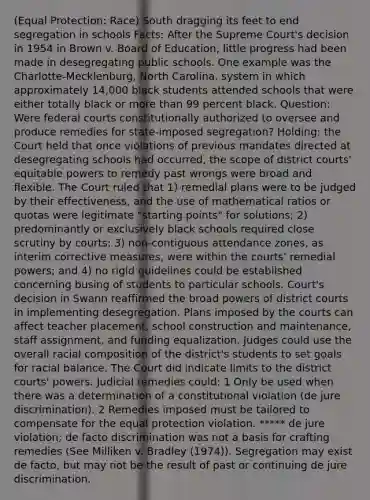 (Equal Protection: Race) South dragging its feet to end segregation in schools Facts: After the Supreme Court's decision in 1954 in Brown v. Board of Education, little progress had been made in desegregating public schools. One example was the Charlotte-Mecklenburg, North Carolina, system in which approximately 14,000 black students attended schools that were either totally black or <a href='https://www.questionai.com/knowledge/keWHlEPx42-more-than' class='anchor-knowledge'>more than</a> 99 percent black. Question: Were <a href='https://www.questionai.com/knowledge/kzzdxYQ4u6-federal-courts' class='anchor-knowledge'>federal courts</a> constitutionally authorized to oversee and produce remedies for state-imposed segregation? Holding: the Court held that once violations of previous mandates directed at desegregating schools had occurred, the scope of district courts' equitable powers to remedy past wrongs were broad and flexible. The Court ruled that 1) remedial plans were to be judged by their effectiveness, and the use of mathematical ratios or quotas were legitimate "starting points" for solutions; 2) predominantly or exclusively black schools required close scrutiny by courts; 3) non-contiguous attendance zones, as interim corrective measures, were within the courts' remedial powers; and 4) no rigid guidelines could be established concerning busing of students to particular schools. Court's decision in Swann reaffirmed the broad <a href='https://www.questionai.com/knowledge/kKSx9oT84t-powers-of' class='anchor-knowledge'>powers of</a> district courts in implementing desegregation. Plans imposed by the courts can affect teacher placement, school construction and maintenance, staff assignment, and funding equalization. Judges could use the overall racial composition of the district's students to set goals for racial balance. The Court did indicate limits to the district courts' powers. Judicial remedies could: 1 Only be used when there was a determination of a constitutional violation (de jure discrimination). 2 Remedies imposed must be tailored to compensate for the equal protection violation. ***** de jure violation; de facto discrimination was not a basis for crafting remedies (See Milliken v. Bradley (1974)). Segregation may exist de facto, but may not be the result of past or continuing de jure discrimination.