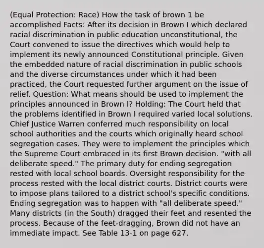 (Equal Protection: Race) How the task of brown 1 be accomplished Facts: After its decision in Brown I which declared racial discrimination in public education unconstitutional, the Court convened to issue the directives which would help to implement its newly announced Constitutional principle. Given the embedded nature of racial discrimination in public schools and the diverse circumstances under which it had been practiced, the Court requested further argument on the issue of relief. Question: What means should be used to implement the principles announced in Brown I? Holding: The Court held that the problems identified in Brown I required varied local solutions. Chief Justice Warren conferred much responsibility on local school authorities and the courts which originally heard school segregation cases. They were to implement the principles which the Supreme Court embraced in its first Brown decision. "with all deliberate speed." The primary duty for ending segregation rested with local school boards. Oversight responsibility for the process rested with the local district courts. District courts were to impose plans tailored to a district school's specific conditions. Ending segregation was to happen with "all deliberate speed." Many districts (in the South) dragged their feet and resented the process. Because of the feet-dragging, Brown did not have an immediate impact. See Table 13-1 on page 627.