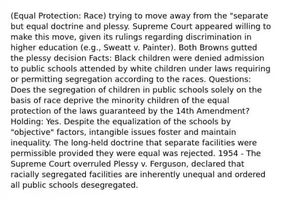 (Equal Protection: Race) trying to move away from the "separate but equal doctrine and plessy. Supreme Court appeared willing to make this move, given its rulings regarding discrimination in higher education (e.g., Sweatt v. Painter). Both Browns gutted the plessy decision Facts: Black children were denied admission to public schools attended by white children under laws requiring or permitting segregation according to the races. Questions: Does the segregation of children in public schools solely on the basis of race deprive the minority children of the equal protection of the laws guaranteed by the 14th Amendment? Holding: Yes. Despite the equalization of the schools by "objective" factors, intangible issues foster and maintain inequality. The long-held doctrine that separate facilities were permissible provided they were equal was rejected. 1954 - The Supreme Court overruled Plessy v. Ferguson, declared that racially segregated facilities are inherently unequal and ordered all public schools desegregated.