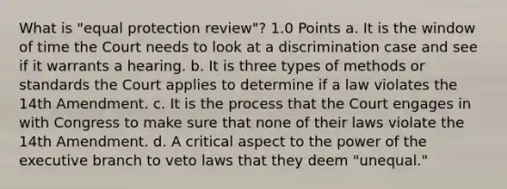 What is "equal protection review"? 1.0 Points a. It is the window of time the Court needs to look at a discrimination case and see if it warrants a hearing. b. It is three types of methods or standards the Court applies to determine if a law violates the 14th Amendment. c. It is the process that the Court engages in with Congress to make sure that none of their laws violate the 14th Amendment. d. A critical aspect to the power of the executive branch to veto laws that they deem "unequal."