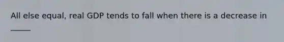 All else equal, real GDP tends to fall when there is a decrease in _____