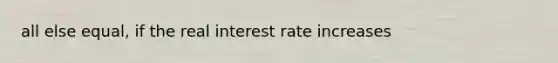 all else equal, if the real interest rate increases