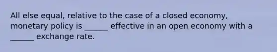 All else equal, relative to the case of a closed economy, monetary policy is ______ effective in an open economy with a ______ exchange rate.