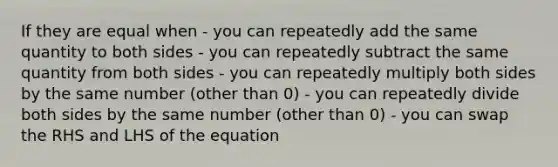 If they are equal when - you can repeatedly add the same quantity to both sides - you can repeatedly subtract the same quantity from both sides - you can repeatedly multiply both sides by the same number (other than 0) - you can repeatedly divide both sides by the same number (other than 0) - you can swap the RHS and LHS of the equation