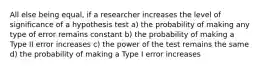 All else being equal, if a researcher increases the level of significance of a hypothesis test a) the probability of making any type of error remains constant b) the probability of making a Type II error increases c) the power of the test remains the same d) the probability of making a Type I error increases