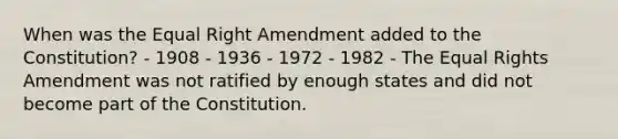 When was the Equal Right Amendment added to the Constitution? - 1908 - 1936 - 1972 - 1982 - The Equal Rights Amendment was not ratified by enough states and did not become part of the Constitution.