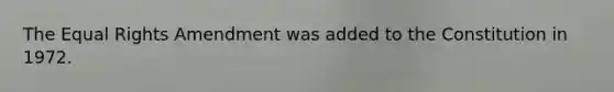The Equal Rights Amendment was added to the Constitution in 1972.