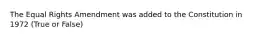 The Equal Rights Amendment was added to the Constitution in 1972 (True or False)