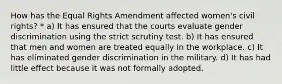 How has the Equal Rights Amendment affected women's civil rights? * a) It has ensured that the courts evaluate gender discrimination using the strict scrutiny test. b) It has ensured that men and women are treated equally in the workplace. c) It has eliminated gender discrimination in the military. d) It has had little effect because it was not formally adopted.