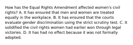 How has the Equal Rights Amendment affected women's civil rights? A. It has ensured that men and women are treated equally in the workplace. B. It has ensured that the courts evaluate gender discrimination using the strict scrutiny test. C. It solidified the civil rights women had earlier won through legal victories. D. It has had no effect because it was not formally adopted.