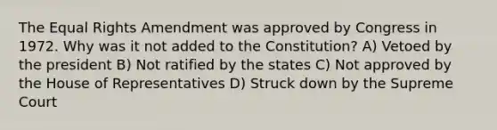 The Equal Rights Amendment was approved by Congress in 1972. Why was it not added to the Constitution? A) Vetoed by the president B) Not ratified by the states C) Not approved by the House of Representatives D) Struck down by the Supreme Court