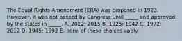 The Equal Rights Amendment (ERA) was proposed in 1923. However, it was not passed by Congress until _____ and approved by the states in _____. A. 2012; 2015 B. 1925; 1942 C. 1972; 2012 D. 1945; 1992 E. none of these choices apply