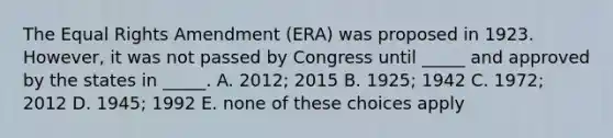 The Equal Rights Amendment (ERA) was proposed in 1923. However, it was not passed by Congress until _____ and approved by the states in _____. A. 2012; 2015 B. 1925; 1942 C. 1972; 2012 D. 1945; 1992 E. none of these choices apply