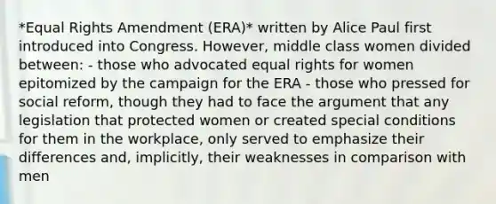 *Equal Rights Amendment (ERA)* written by Alice Paul first introduced into Congress. However, middle class women divided between: - those who advocated equal rights for women epitomized by the campaign for the ERA - those who pressed for social reform, though they had to face the argument that any legislation that protected women or created special conditions for them in the workplace, only served to emphasize their differences and, implicitly, their weaknesses in comparison with men