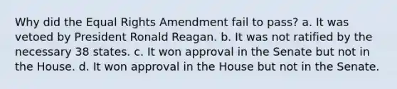 Why did the Equal Rights Amendment fail to pass? a. It was vetoed by President Ronald Reagan. b. It was not ratified by the necessary 38 states. c. It won approval in the Senate but not in the House. d. It won approval in the House but not in the Senate.