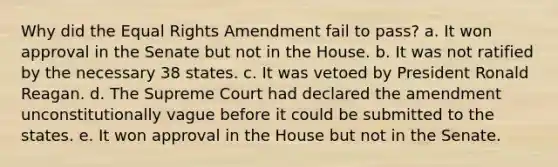 Why did the Equal Rights Amendment fail to pass? a. It won approval in the Senate but not in the House. b. It was not ratified by the necessary 38 states. c. It was vetoed by President Ronald Reagan. d. The Supreme Court had declared the amendment unconstitutionally vague before it could be submitted to the states. e. It won approval in the House but not in the Senate.