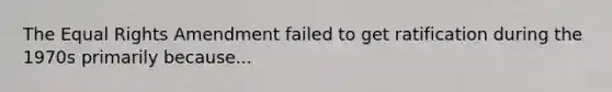 The Equal Rights Amendment failed to get ratification during the 1970s primarily because...