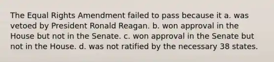 The Equal Rights Amendment failed to pass because it a. was vetoed by President Ronald Reagan. b. won approval in the House but not in the Senate. c. won approval in the Senate but not in the House. d. was not ratified by the necessary 38 states.