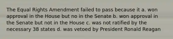 The Equal Rights Amendment failed to pass because it a. won approval in the House but no in the Senate b. won approval in the Senate but not in the House c. was not ratified by the necessary 38 states d. was vetoed by President Ronald Reagan