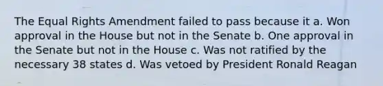 The Equal Rights Amendment failed to pass because it a. Won approval in the House but not in the Senate b. One approval in the Senate but not in the House c. Was not ratified by the necessary 38 states d. Was vetoed by President Ronald Reagan