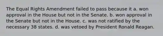 The Equal Rights Amendment failed to pass because it a. won approval in the House but not in the Senate. b. won approval in the Senate but not in the House. c. was not ratified by the necessary 38 states. d. was vetoed by President Ronald Reagan.