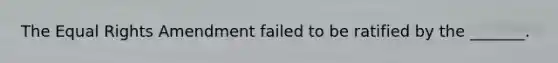 The Equal Rights Amendment failed to be ratified by the _______.