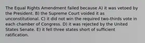 The Equal Rights Amendment failed because A) it was vetoed by the President. B) the Supreme Court voided it as unconstitutional. C) it did not win the required two-thirds vote in each chamber of Congress. D) it was rejected by the United States Senate. E) it fell three states short of sufficient ratification.