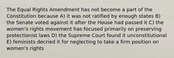 The Equal Rights Amendment has not become a part of the Constitution because A) it was not ratified by enough states B) the Senate voted against it after the House had passed it C) the women's rights movement has focused primarily on preserving protectionist laws D) the Supreme Court found it unconstitutional E) feminists decried it for neglecting to take a firm position on women's rights