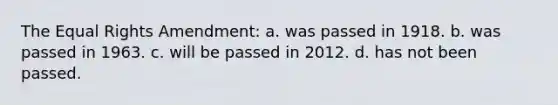 The Equal Rights Amendment: a. was passed in 1918. b. was passed in 1963. c. will be passed in 2012. d. has not been passed.