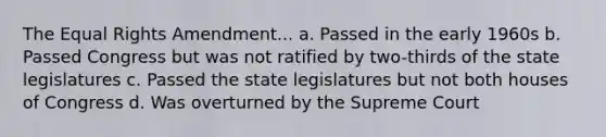 The Equal Rights Amendment... a. Passed in the early 1960s b. Passed Congress but was not ratified by two-thirds of the state legislatures c. Passed the state legislatures but not both houses of Congress d. Was overturned by the Supreme Court