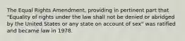 The Equal Rights Amendment, providing in pertinent part that "Equality of rights under the law shall not be denied or abridged by the United States or any state on account of sex" was ratified and became law in 1978.