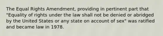 The Equal Rights Amendment, providing in pertinent part that "Equality of rights under the law shall not be denied or abridged by the United States or any state on account of sex" was ratified and became law in 1978.