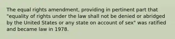 The equal rights amendment, providing in pertinent part that "equality of rights under the law shall not be denied or abridged by the United States or any state on account of sex" was ratified and became law in 1978.