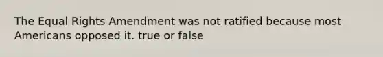 The Equal Rights Amendment was not ratified because most Americans opposed it. true or false