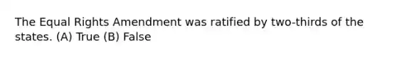 The Equal Rights Amendment was ratified by two-thirds of the states. (A) True (B) False