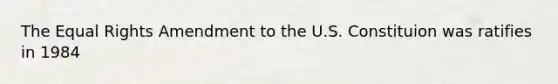 The Equal Rights Amendment to the U.S. Constituion was ratifies in 1984